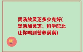 煲汤放灵芝多少克好(煲汤加灵芝：科学配比让你喝到营养满满)