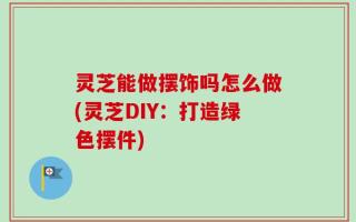 灵芝能做摆饰吗怎么做(灵芝DIY：打造绿色摆件)