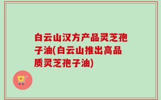 白云山汉方产品灵芝孢子油(白云山推出高品质灵芝孢子油)