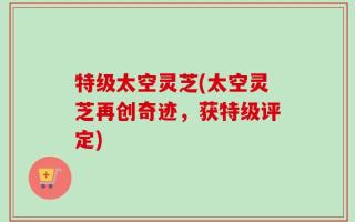 特级太空灵芝(太空灵芝再创奇迹，获特级评定)