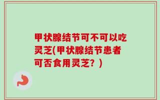 甲状腺结节可不可以吃灵芝(甲状腺结节患者可否食用灵芝？)