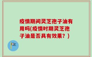疫情期间灵芝孢子油有用吗(疫情时期灵芝孢子油是否具有效果？)