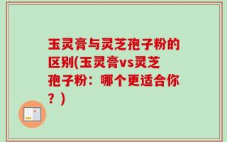 玉灵膏与灵芝孢子粉的区别(玉灵膏vs灵芝孢子粉：哪个更适合你？)