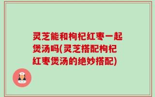 灵芝能和枸杞红枣一起煲汤吗(灵芝搭配枸杞红枣煲汤的绝妙搭配)