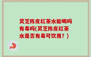 灵芝陈皮红茶水能喝吗有毒吗(灵芝陈皮红茶水是否有毒可饮用？)