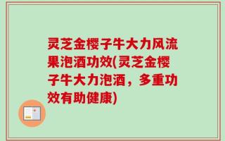灵芝金樱子牛大力风流果泡酒功效(灵芝金樱子牛大力泡酒，多重功效有助健康)