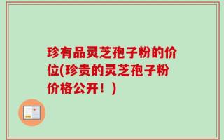 珍有品灵芝孢子粉的价位(珍贵的灵芝孢子粉价格公开！)