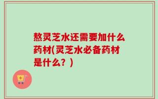 熬灵芝水还需要加什么药材(灵芝水必备药材是什么？)