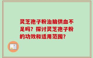 灵芝孢子粉治脑供血不足吗？探讨灵芝孢子粉的功效和适用范围？