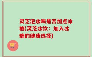 灵芝泡水喝是否加点冰糖(灵芝水饮：加入冰糖的健康选择)