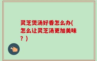 灵芝煲汤好香怎么办(怎么让灵芝汤更加美味？)
