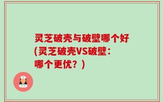 灵芝破壳与破壁哪个好(灵芝破壳VS破壁：哪个更优？)
