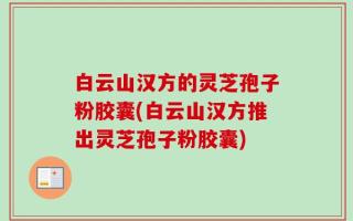 白云山汉方的灵芝孢子粉胶囊(白云山汉方推出灵芝孢子粉胶囊)