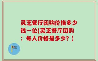 灵芝餐厅团购价格多少钱一位(灵芝餐厅团购：每人价格是多少？)