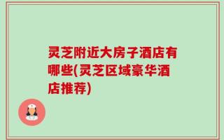 灵芝附近大房子酒店有哪些(灵芝区域豪华酒店推荐)