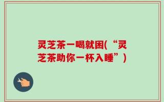 灵芝茶一喝就困(“灵芝茶助你一杯入睡”)