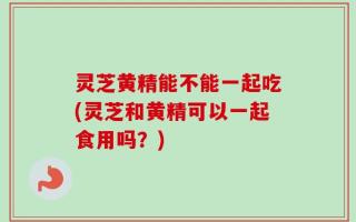 灵芝黄精能不能一起吃(灵芝和黄精可以一起食用吗？)