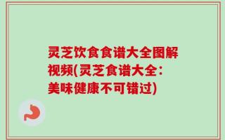 灵芝饮食食谱大全图解视频(灵芝食谱大全：美味健康不可错过)