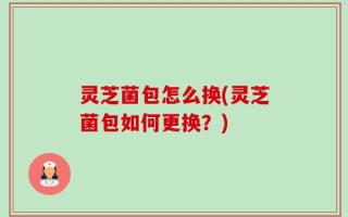 灵芝菌包怎么换(灵芝菌包如何更换？)