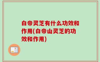 白帝灵芝有什么功效和作用(白帝山灵芝的功效和作用)