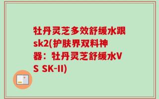 牡丹灵芝多效舒缓水跟sk2(护肤界双料神器：牡丹灵芝舒缓水VS SK-II)