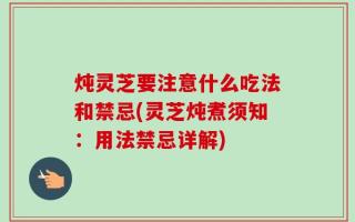 炖灵芝要注意什么吃法和禁忌(灵芝炖煮须知：用法禁忌详解)