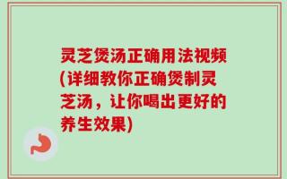 灵芝煲汤正确用法视频(详细教你正确煲制灵芝汤，让你喝出更好的养生效果)