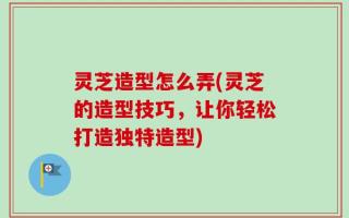灵芝造型怎么弄(灵芝的造型技巧，让你轻松打造独特造型)