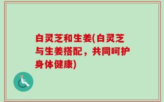 白灵芝和生姜(白灵芝与生姜搭配，共同呵护身体健康)