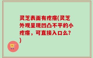 灵芝表面有疙瘩(灵芝外观呈现凹凸不平的小疙瘩，可直接入口么？)