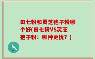 田七粉和灵芝孢子粉哪个好(田七粉VS灵芝孢子粉：哪种更优？)