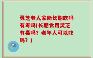 灵芝老人家能长期吃吗有毒吗(长期食用灵芝有毒吗？老年人可以吃吗？)