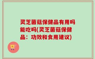 灵芝菌菇保健品有用吗能吃吗(灵芝菌菇保健品：功效和食用建议)
