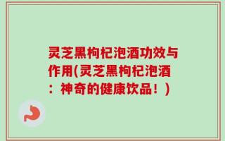 灵芝黑枸杞泡酒功效与作用(灵芝黑枸杞泡酒：神奇的健康饮品！)