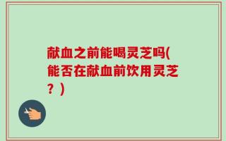 献血之前能喝灵芝吗(能否在献血前饮用灵芝？)