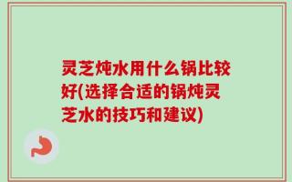 灵芝炖水用什么锅比较好(选择合适的锅炖灵芝水的技巧和建议)