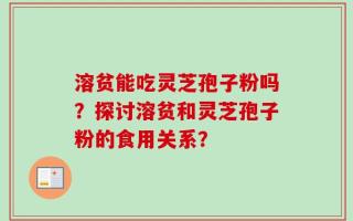 溶贫能吃灵芝孢子粉吗？探讨溶贫和灵芝孢子粉的食用关系？