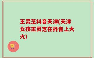 王灵芝抖音天津(天津女孩王灵芝在抖音上大火)