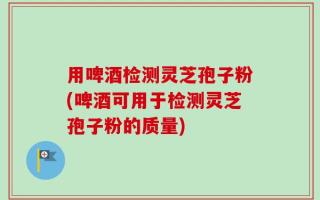 用啤酒检测灵芝孢子粉(啤酒可用于检测灵芝孢子粉的质量)