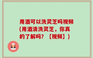 用酒可以洗灵芝吗视频(用酒清洗灵芝，你真的了解吗？【视频】)