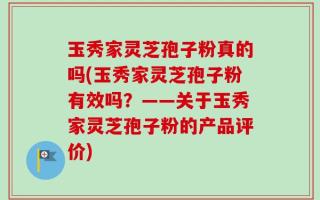 玉秀家灵芝孢子粉真的吗(玉秀家灵芝孢子粉有效吗？——关于玉秀家灵芝孢子粉的产品评价)