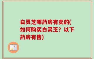 白灵芝哪药房有卖的(如何购买白灵芝？以下药房有售)
