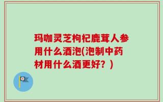 玛咖灵芝枸杞鹿茸人参用什么酒泡(泡制中药材用什么酒更好？)