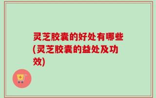 灵芝胶囊的好处有哪些(灵芝胶囊的益处及功效)