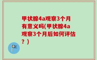 甲状腺4a观察3个月有意义吗(甲状腺4a观察3个月后如何评估？)