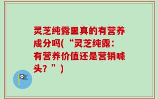 灵芝纯露里真的有营养成分吗(“灵芝纯露：有营养价值还是营销噱头？”)