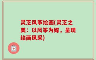 灵芝风筝绘画(灵芝之美：以风筝为媒，呈现绘画风采)