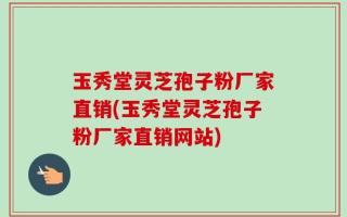 玉秀堂灵芝孢子粉厂家直销(玉秀堂灵芝孢子粉厂家直销网站)