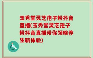 玉秀堂灵芝孢子粉抖音直播(玉秀堂灵芝孢子粉抖音直播带你领略养生新体验)