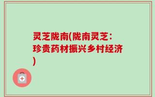 灵芝陇南(陇南灵芝：珍贵药材振兴乡村经济)